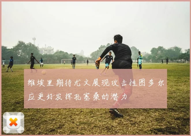 维埃里期待尤文展现攻击性图多尔应更好发挥孔塞桑的潜力