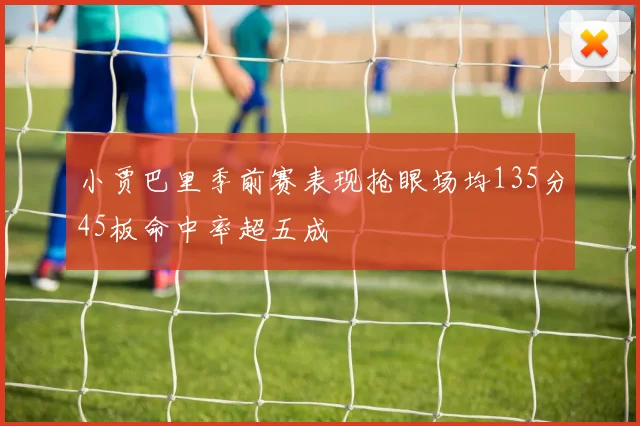 小贾巴里季前赛表现抢眼场均135分45板命中率超五成