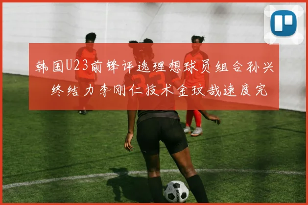 韩国U23前锋评选理想球员组合孙兴慜终结力李刚仁技术金玟哉速度完美融合