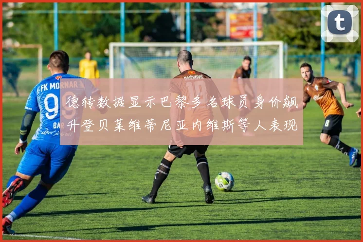 德转数据显示巴黎多名球员身价飙升登贝莱维蒂尼亚内维斯等人表现抢眼