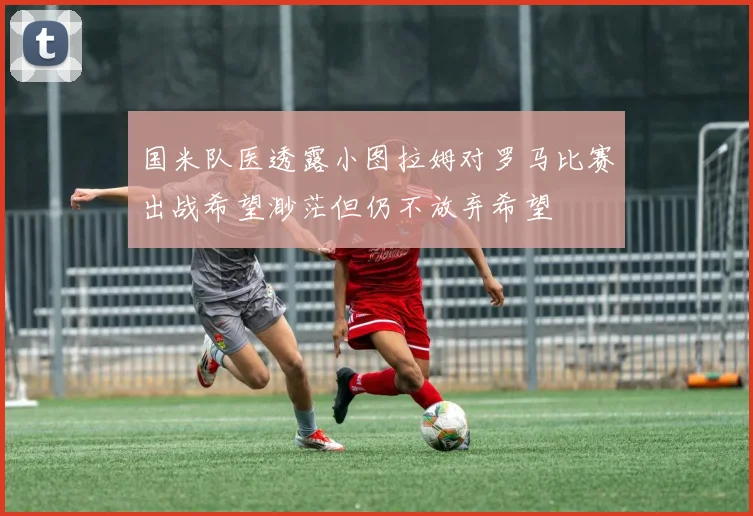 国米队医透露小图拉姆对罗马比赛出战希望渺茫但仍不放弃希望