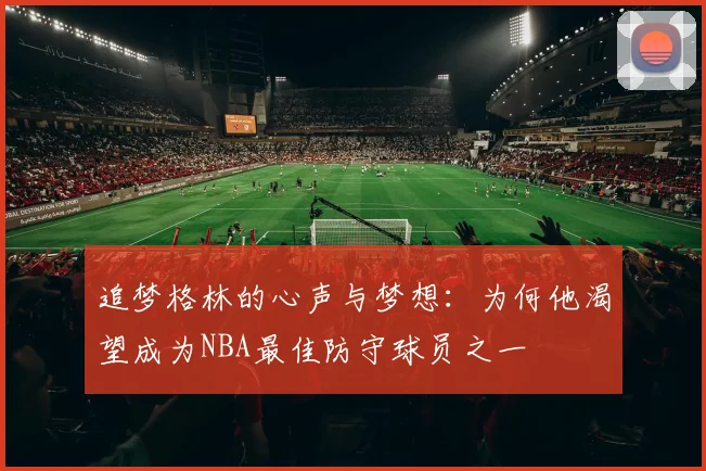 追梦格林的心声与梦想：为何他渴望成为NBA最佳防守球员之一