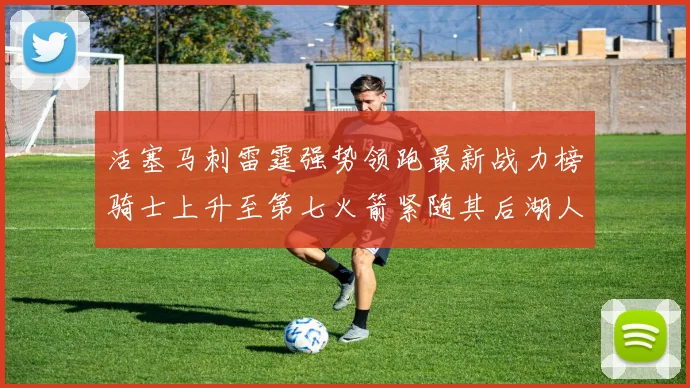 活塞马刺雷霆强势领跑最新战力榜骑士上升至第七火箭紧随其后湖人排名第十一