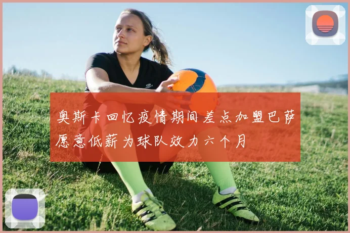 奥斯卡回忆疫情期间差点加盟巴萨愿意低薪为球队效力六个月