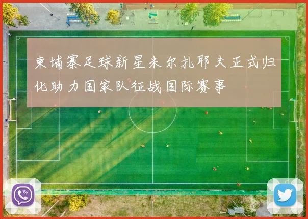 柬埔寨足球新星米尔扎耶夫正式归化助力国家队征战国际赛事