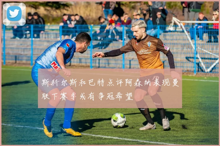 斯科尔斯和巴特点评阿森纳表现曼联下赛季或有争冠希望