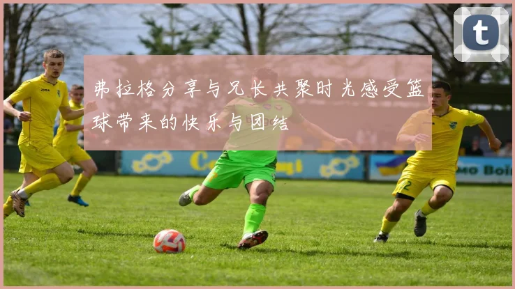 弗拉格分享与兄长共聚时光感受篮球带来的快乐与团结