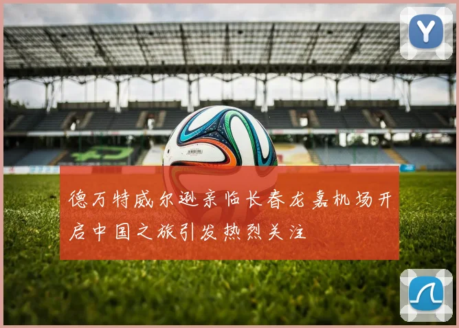 德万特威尔逊亲临长春龙嘉机场开启中国之旅引发热烈关注