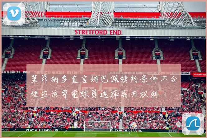 莱昂纳多直言姆巴佩续约条件不合理应该尊重球员选择离开权利