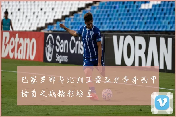 巴塞罗那与比利亚雷亚尔争夺西甲榜首之战精彩纷呈
