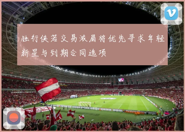 独行侠若交易浓眉将优先寻求年轻新星与到期合同选项