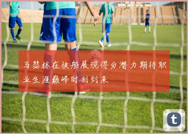 马瑟林在快船展现得分潜力期待职业生涯巅峰时刻到来