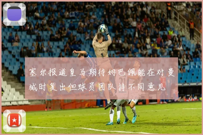 塞尔报道皇马期待姆巴佩能在对曼城时复出但球员团队持不同意见