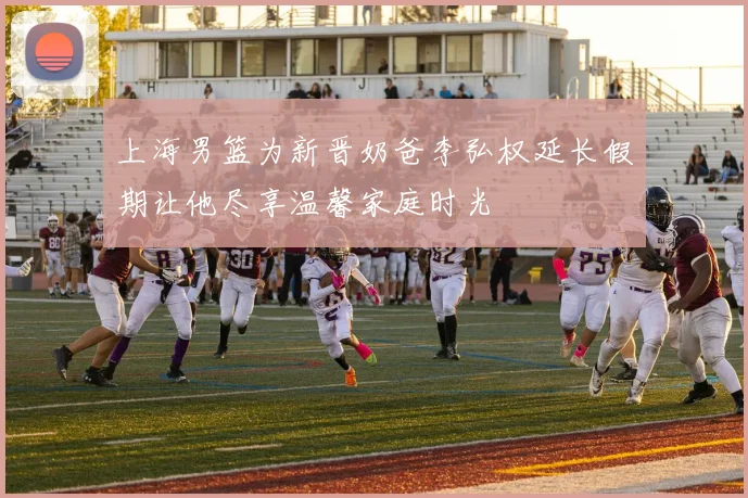 上海男篮为新晋奶爸李弘权延长假期让他尽享温馨家庭时光