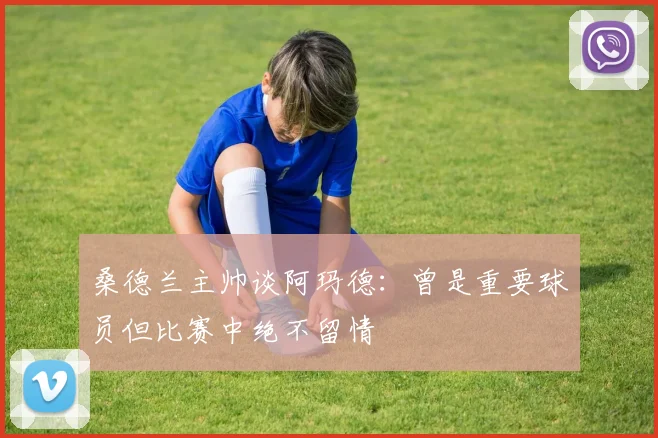 桑德兰主帅谈阿玛德：曾是重要球员但比赛中绝不留情