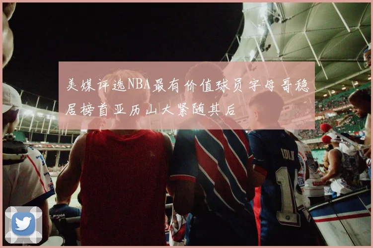 美媒评选NBA最有价值球员字母哥稳居榜首亚历山大紧随其后