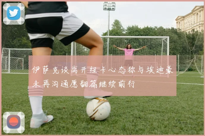 伊萨克谈离开纽卡心态称与埃迪豪未再沟通愿翻篇继续前行