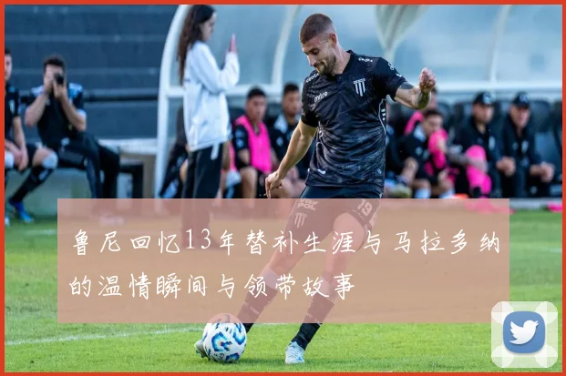 鲁尼回忆13年替补生涯与马拉多纳的温情瞬间与领带故事
