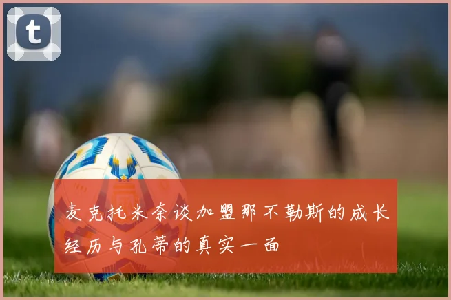 麦克托米奈谈加盟那不勒斯的成长经历与孔蒂的真实一面