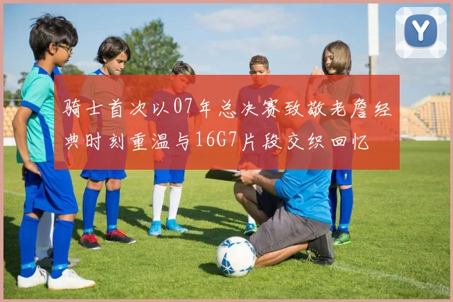 骑士首次以07年总决赛致敬老詹经典时刻重温与16G7片段交织回忆