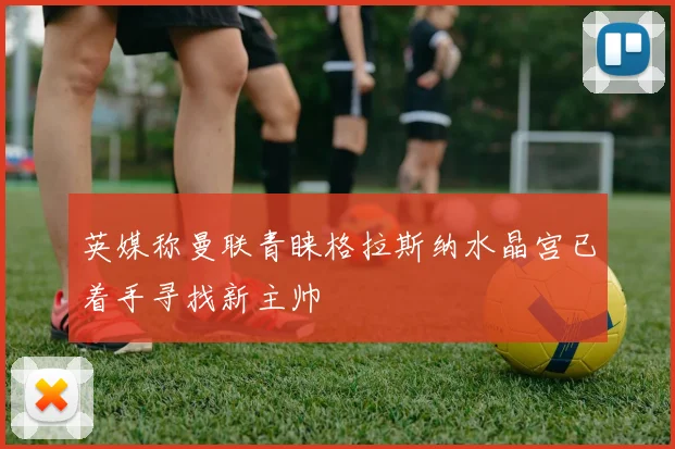 英媒称曼联青睐格拉斯纳水晶宫已着手寻找新主帅