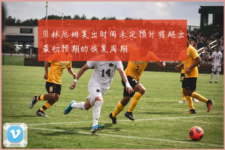 贝林厄姆复出时间未定预计将超出最初预期的恢复周期