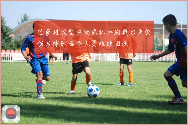 巴萨进攻型中场危机加剧奥尔莫受伤后球队面临人员短缺困境