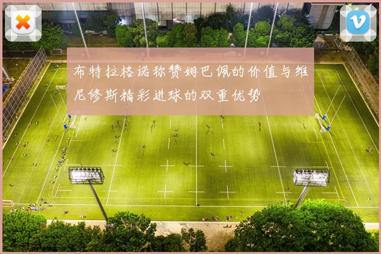 布特拉格诺称赞姆巴佩的价值与维尼修斯精彩进球的双重优势