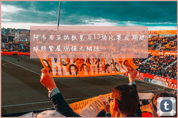 阿韦洛亚执教皇马13场比赛后期进球频繁展现强大韧性
