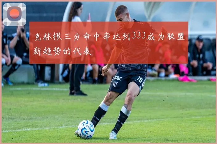 克林根三分命中率达到333成为联盟新趋势的代表
