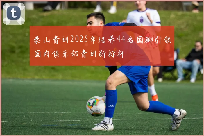 泰山青训2025年培养44名国脚引领国内俱乐部青训新标杆