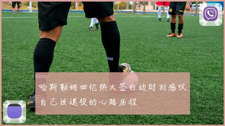哈斯勒姆回忆热火签白边时刻感叹自己该退役的心路历程