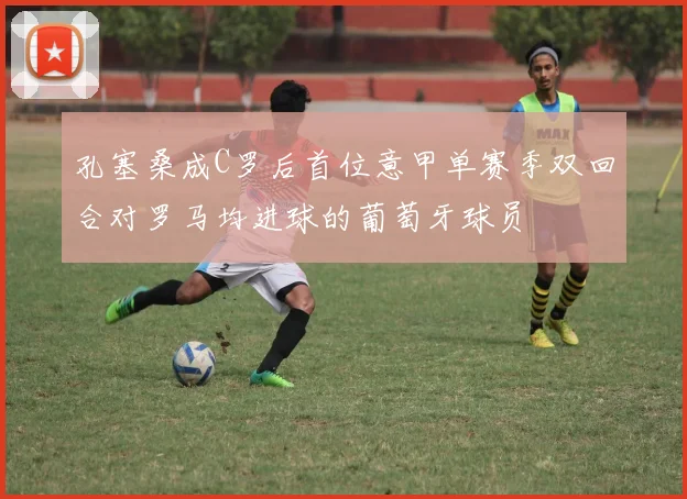 孔塞桑成C罗后首位意甲单赛季双回合对罗马均进球的葡萄牙球员