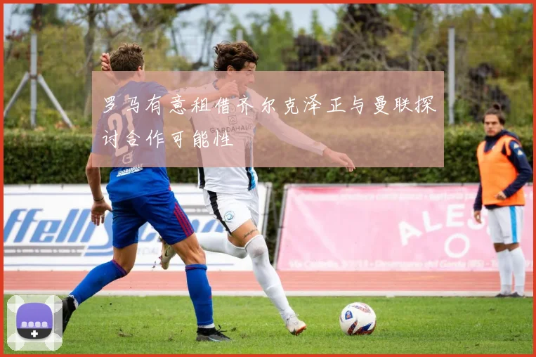 罗马有意租借齐尔克泽正与曼联探讨合作可能性