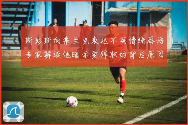 斯彭斯向弗兰克表达不满情绪唇语专家解读他暗示要辞职的背后原因
