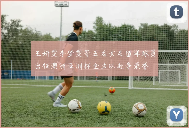 王妍雯李梦雯等五名女足留洋球员出征澳洲亚洲杯全力以赴争荣誉