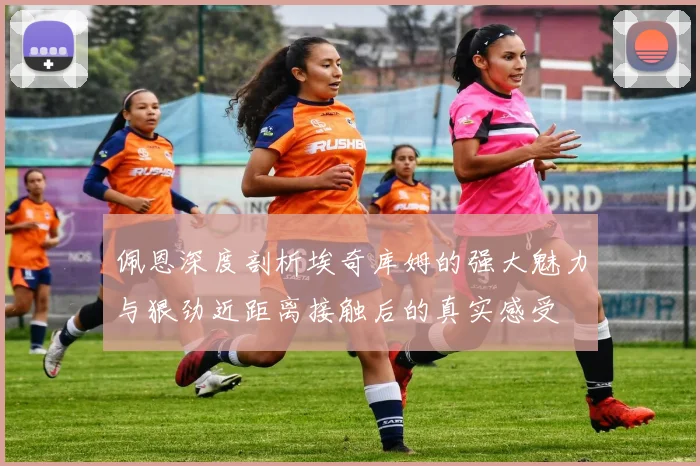 佩恩深度剖析埃奇库姆的强大魅力与狠劲近距离接触后的真实感受