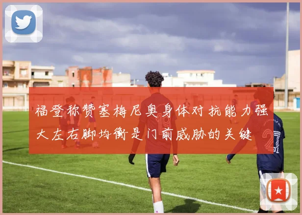 福登称赞塞梅尼奥身体对抗能力强大左右脚均衡是门前威胁的关键